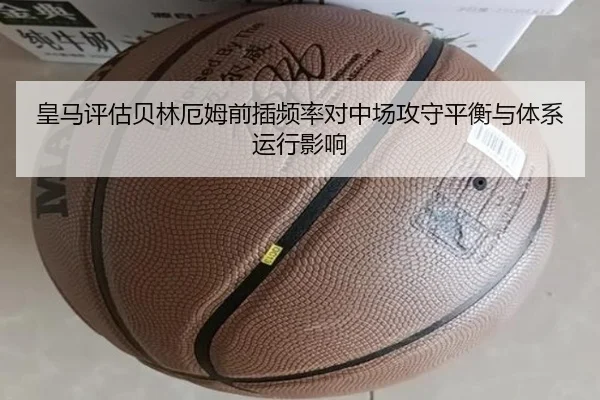 皇马评估贝林厄姆前插频率对中场攻守平衡与体系运行影响