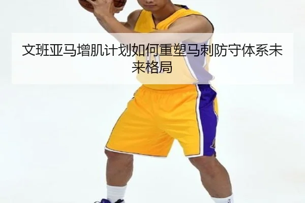 文班亚马增肌计划如何重塑马刺防守体系未来格局